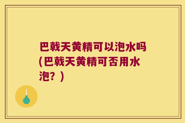 巴戟天黄精可以泡水吗(巴戟天黄精可否用水泡？)