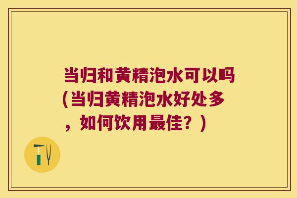 当归和黄精泡水可以吗(当归黄精泡水好处多,如何饮用佳?) 当归和黄精泡水可以吗(当归黄精泡水好处多,如何饮用佳?)
