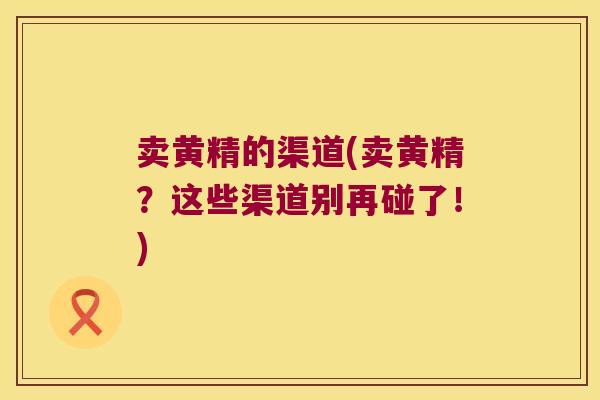 卖黄精的渠道(卖黄精?这些渠道别再碰了!) 卖黄精的渠道(卖黄精?这些渠道别再碰了!)