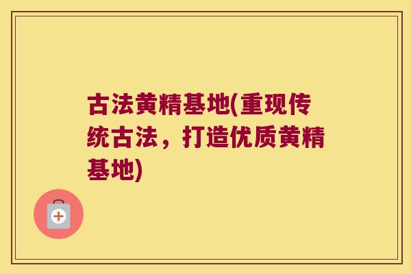 古法黄精基地(重现传统古法,打造优质黄精基地) 古法黄精基地(重现传统古法,打造优质黄精基地)