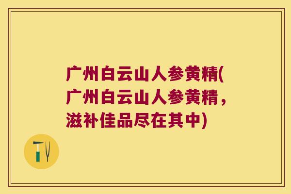 广州白云山人参黄精(广州白云山人参黄精，滋补佳品尽在其中)
