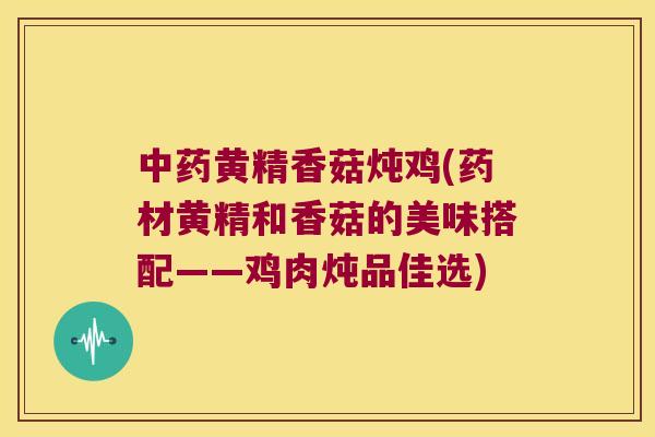 黄精香菇炖鸡(药材黄精和香菇的美味搭配——鸡肉炖品佳选)