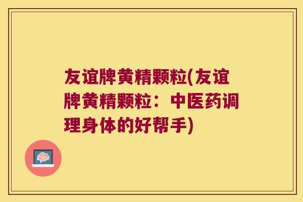 友谊牌黄精颗粒(友谊牌黄精颗粒:中医药调理身体的好帮手) 友谊牌黄精颗粒(友谊牌黄精颗粒:中医药调理身体的好帮手)