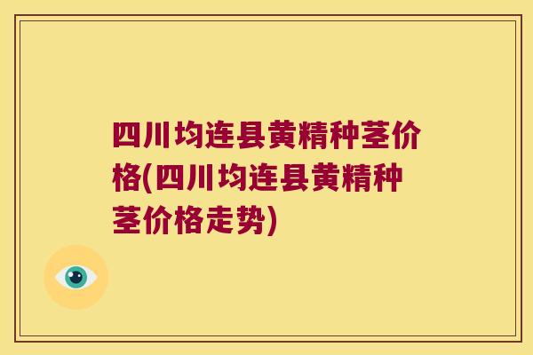 四川均连县黄精种茎价格(四川均连县黄精种茎价格走势)