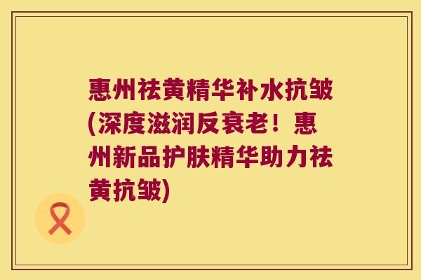 惠州祛黄精华补水抗皱(深度滋润反!惠州新品护肤精华助力祛黄抗皱) 惠州祛黄精华补水抗皱(深度滋润反!惠州新品护肤精华助力祛黄抗皱)