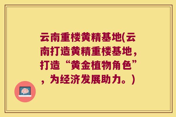 云南重楼黄精基地(云南打造黄精重楼基地，打造“黄金植物角色”，为经济发展助力。)