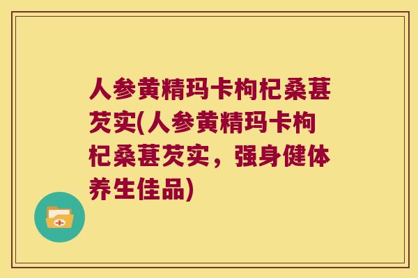 人参黄精玛卡枸杞桑葚芡实(人参黄精玛卡枸杞桑葚芡实，强身健体养生佳品)