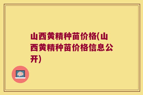 山西黄精种苗价格(山西黄精种苗价格信息公开)