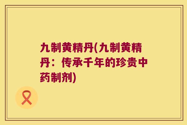 九制黄精丹(九制黄精丹:传承千年的珍贵制剂) 九制黄精丹(九制黄精丹:传承千年的珍贵制剂)