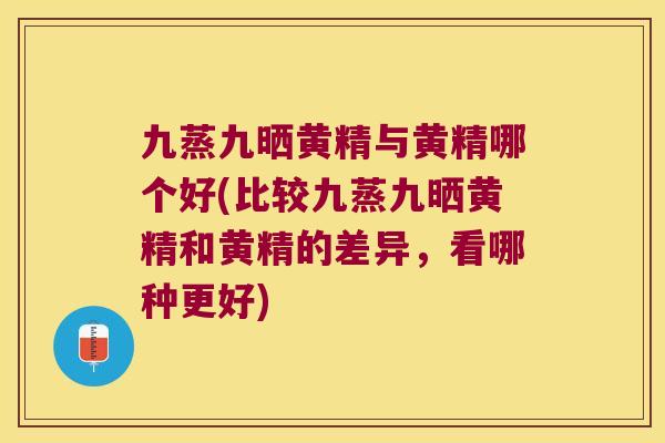 九蒸九晒黄精与黄精哪个好(比较九蒸九晒黄精和黄精的差异，看哪种更好)