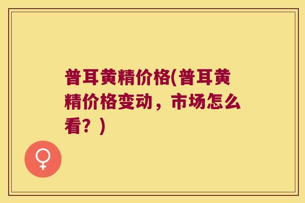 普耳黄精价格(普耳黄精价格变动，市场怎么看？)