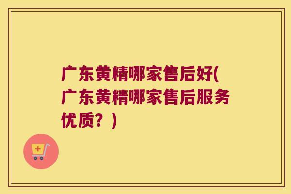广东黄精哪家售后好(广东黄精哪家售后服务优质？)
