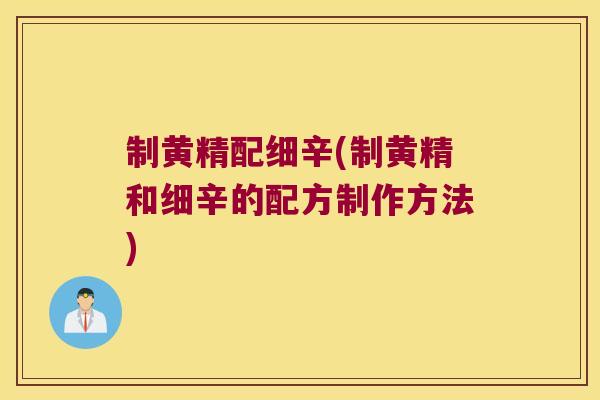 制黄精配细辛(制黄精和细辛的配方制作方法)