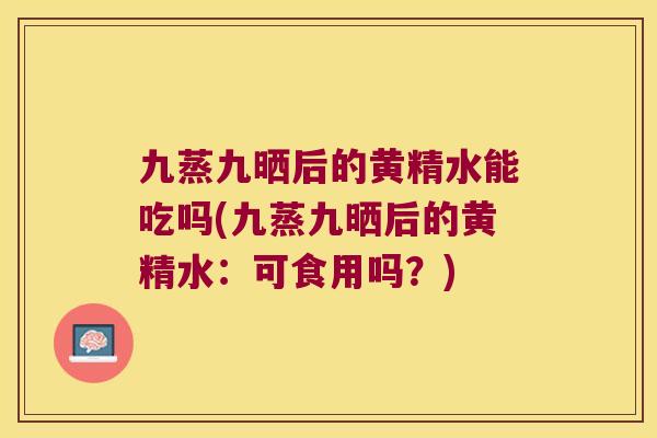 九蒸九晒后的黄精水能吃吗(九蒸九晒后的黄精水：可食用吗？)