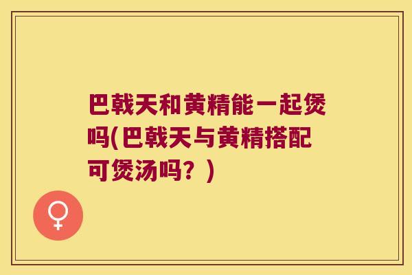 巴戟天和黄精能一起煲吗(巴戟天与黄精搭配可煲汤吗?) 巴戟天和黄精能一起煲吗(巴戟天与黄精搭配可煲汤吗?)