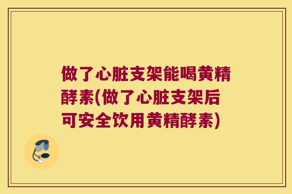 做了支架能喝黄精酵素(做了支架后可安全饮用黄精酵素) 做了支架能喝黄精酵素(做了支架后可安全饮用黄精酵素)