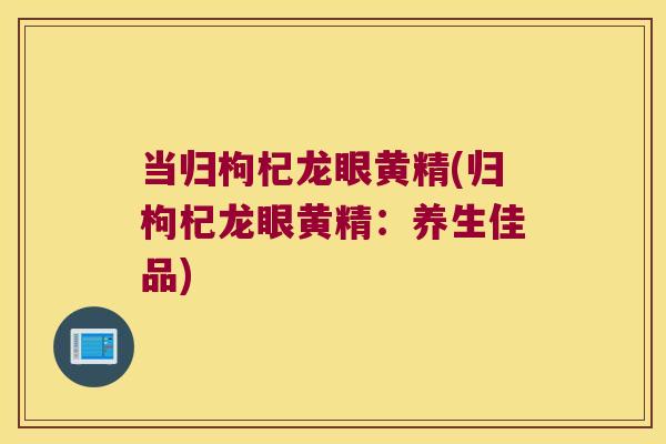 当归枸杞龙眼黄精(归枸杞龙眼黄精：养生佳品)