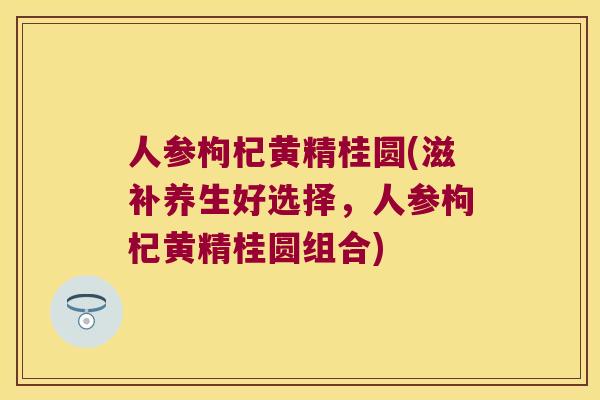 人参枸杞黄精桂圆(滋补养生好选择，人参枸杞黄精桂圆组合)