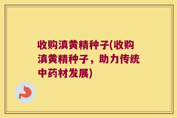 收购滇黄精种子(收购滇黄精种子,助力传统材发展) 收购滇黄精种子(收购滇黄精种子,助力传统材发展)