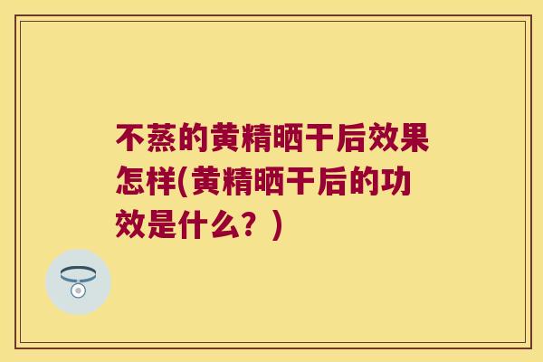 不蒸的黄精晒干后效果怎样(黄精晒干后的功效是什么？)