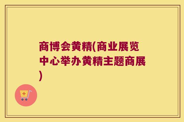 商博会黄精(商业展览中心举办黄精主题商展)