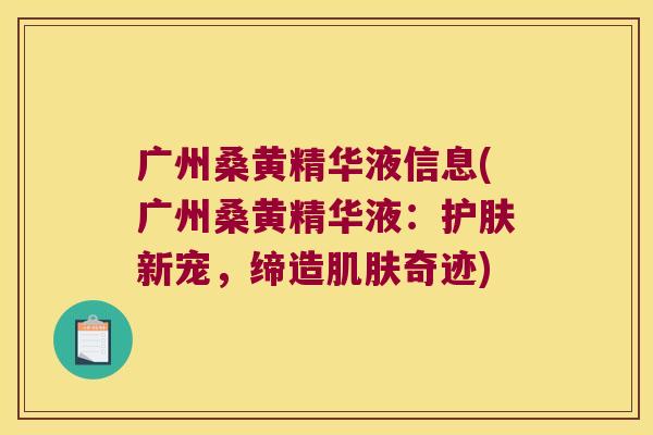 广州桑黄精华液信息(广州桑黄精华液：护肤新宠，缔造奇迹)