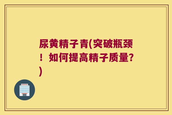 尿黄精子青(突破瓶颈！如何提高精子质量？)