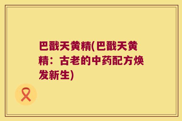 巴戬天黄精(巴戬天黄精:古老的配方焕发新生) 巴戬天黄精(巴戬天黄精:古老的配方焕发新生)