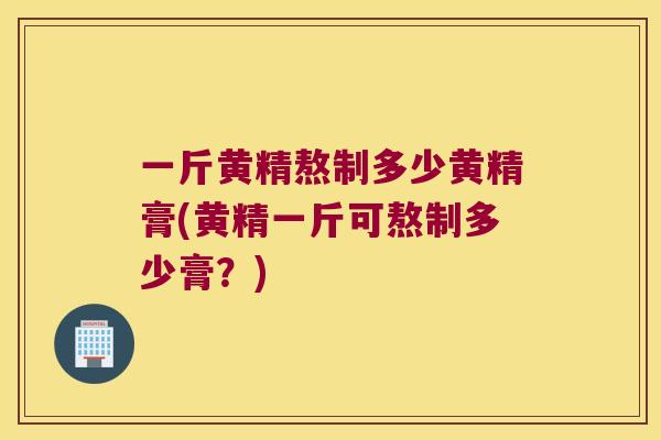 一斤黄精熬制多少黄精膏(黄精一斤可熬制多少膏?) 一斤黄精熬制多少黄精膏(黄精一斤可熬制多少膏?)