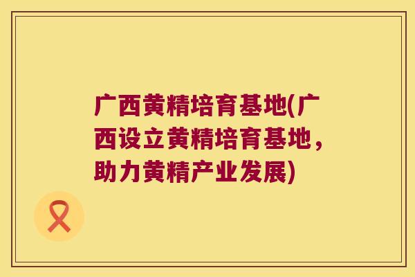 广西黄精培育基地(广西设立黄精培育基地,助力黄精产业发展) 广西黄精培育基地(广西设立黄精培育基地,助力黄精产业发展)