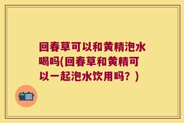 回春草可以和黄精泡水喝吗(回春草和黄精可以一起泡水饮用吗?) 回春草可以和黄精泡水喝吗(回春草和黄精可以一起泡水饮用吗?)