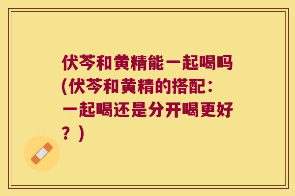 伏芩和黄精能一起喝吗(伏芩和黄精的搭配:一起喝还是分开喝更好?) 伏芩和黄精能一起喝吗(伏芩和黄精的搭配:一起喝还是分开喝更好?)