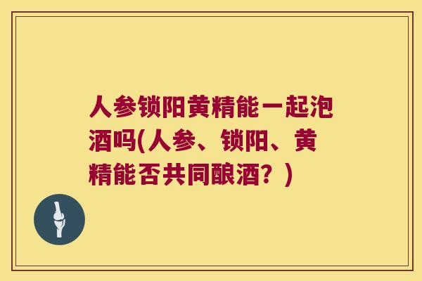 人参锁阳黄精能一起泡酒吗(人参、锁阳、黄精能否共同酿酒?) 人参锁阳黄精能一起泡酒吗(人参、锁阳、黄精能否共同酿酒?)