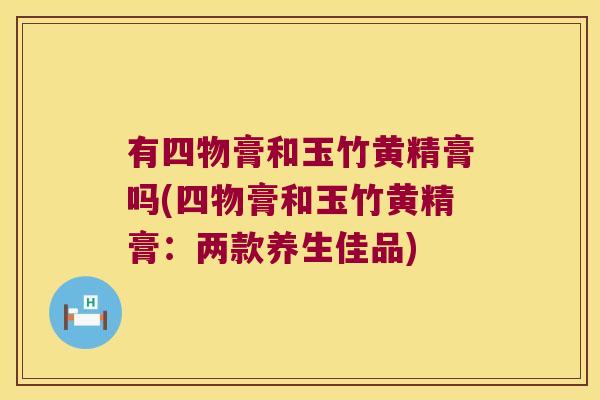 有四物膏和玉竹黄精膏吗(四物膏和玉竹黄精膏:两款养生佳品) 有四物膏和玉竹黄精膏吗(四物膏和玉竹黄精膏:两款养生佳品)