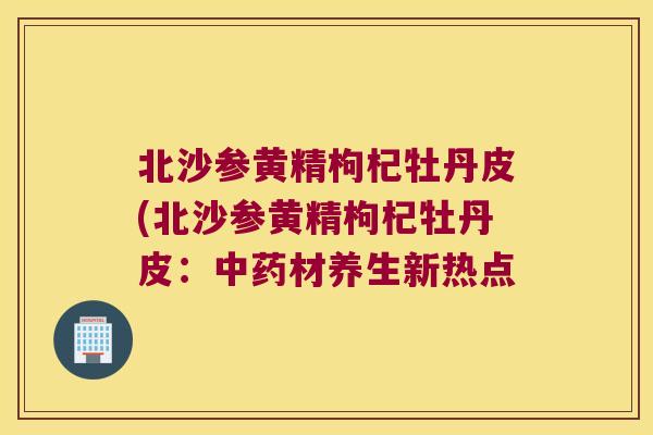 北沙参黄精枸杞牡丹皮(北沙参黄精枸杞牡丹皮：材养生新热点