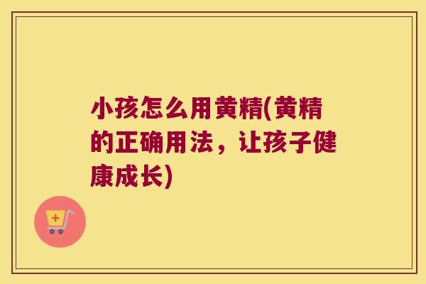 小孩怎么用黄精(黄精的正确用法，让孩子健康成长)