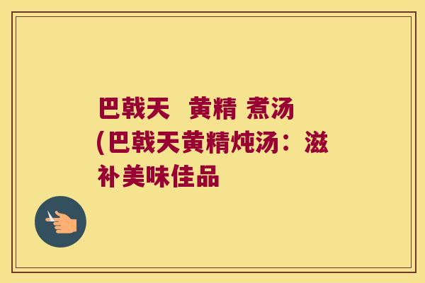 巴戟天 黄精 煮汤(巴戟天黄精炖汤:滋补美味佳品 巴戟天 黄精 煮汤(巴戟天黄精炖汤:滋补美味佳品