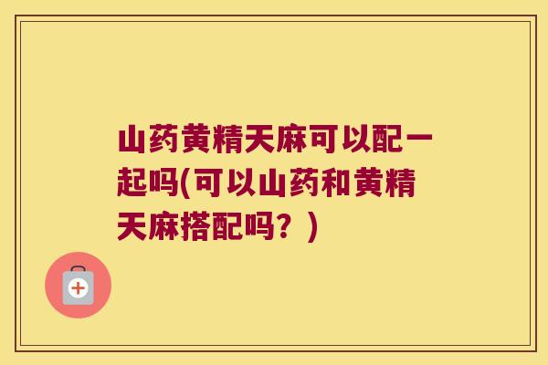 山药黄精天麻可以配一起吗(可以山药和黄精天麻搭配吗?) 山药黄精天麻可以配一起吗(可以山药和黄精天麻搭配吗?)
