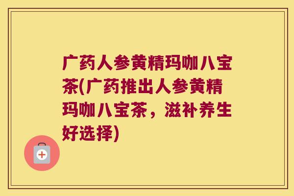 广药人参黄精玛咖八宝茶(广药推出人参黄精玛咖八宝茶，滋补养生好选择)