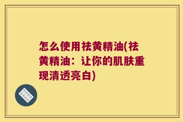 怎么使用祛黄精油(祛黄精油:让你的重现清透亮白) 怎么使用祛黄精油(祛黄精油:让你的重现清透亮白)