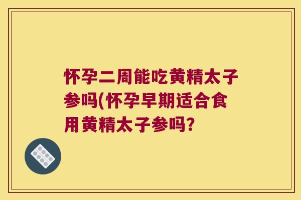 怀孕二周能吃黄精太子参吗(怀孕早期适合食用黄精太子参吗？