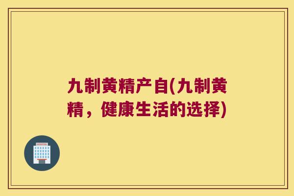 九制黄精产自(九制黄精,健康生活的选择) 九制黄精产自(九制黄精,健康生活的选择)
