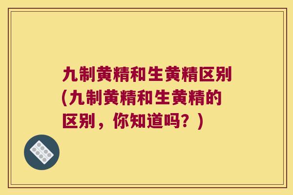 九制黄精和生黄精区别(九制黄精和生黄精的区别，你知道吗？)