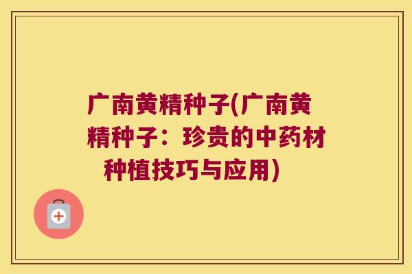 广南黄精种子(广南黄精种子：珍贵的材  种植技巧与应用)