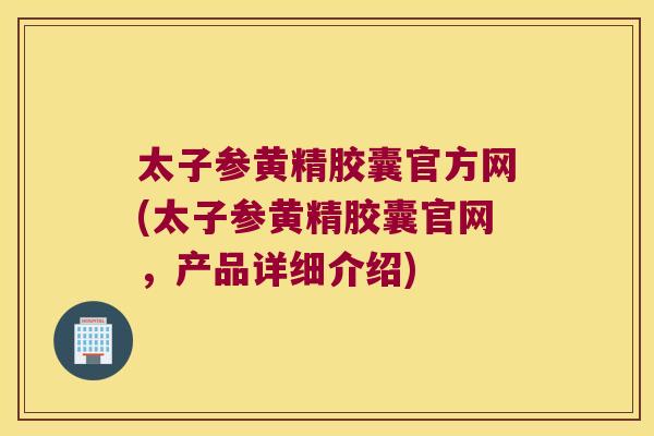 太子参黄精胶囊官方网(太子参黄精胶囊官网，产品详细介绍)