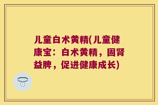 儿童白术黄精(儿童健康宝:白术黄精,固益脾,促进健康成长) 儿童白术黄精(儿童健康宝:白术黄精,固益脾,促进健康成长)