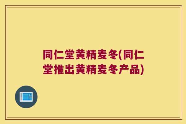 同仁堂黄精麦冬(同仁堂推出黄精麦冬产品)