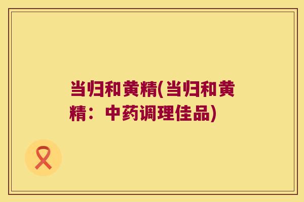 当归和黄精(当归和黄精:调理佳品) 当归和黄精(当归和黄精:调理佳品)