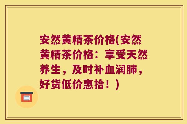 安然黄精茶价格(安然黄精茶价格：享受天然养生，及时补润，好货低价惠拾！)