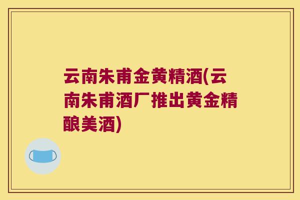 云南朱甫金黄精酒(云南朱甫酒厂推出黄金精酿美酒)